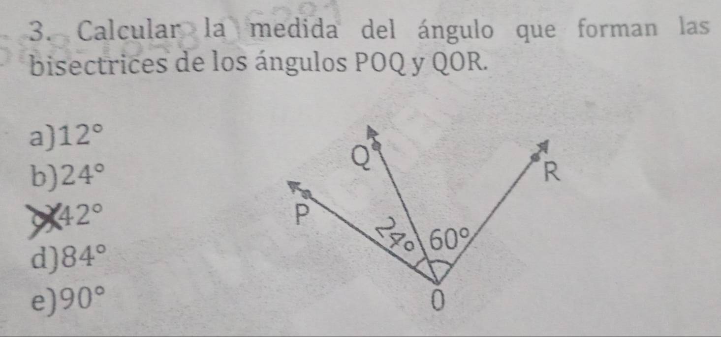 Calcular la medida del ángulo que forman las
bisectrices de los ángulos POQ y QOR.
a) 12°
b) 24°
X 42°
d) 84°
e) 90°