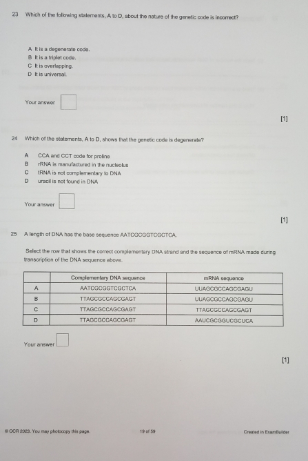 Which of the following statements, A to D. about the nature of the genetic code is incorrect?
A It is a degenerate code.
B It is a triplet code.
C It is overlapping.
D. It is universal
Your answer □ 
[1]
24 Which of the statements. A to D, shows that the genetic code is degenerate?
A CCA and CCT code for proline
B rRNA is manufactured in the nucleolus
C IRNA is not complementary to DNA
D uracill is not found in DNA
Your answer □ 
[1]
25 A length of DNA has the base sequence AATCGCGGTCGCTCA.
Select the row that shows the correct complementary DNA strand and the sequence of mRNA made during
transcription of the DNA sequence above.
Your answer □ 
[1]
@ OCA 2023. You may photocopy this page. 19 of 59 Created in ExamBuilder