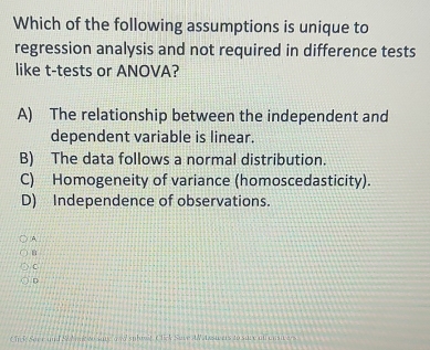 Which of the following assumptions is unique to
regression analysis and not required in difference tests
like t-tests or ANOVA?
A) The relationship between the independent and
dependent variable is linear.
B) The data follows a normal distribution.
C) Homogeneity of variance (homoscedasticity).
D) Independence of observations.
A
C
D
ein f Serr and SW nk to sove awd subest, Click Suve AW Azswers to sure on casi e