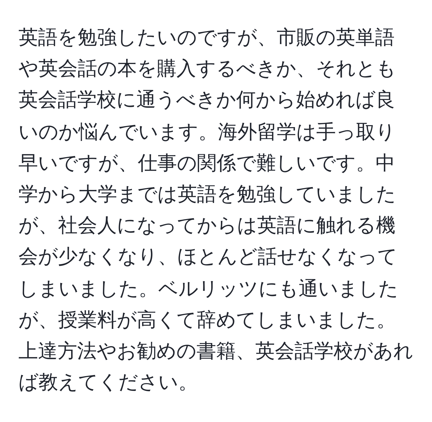 英語を勉強したいのですが、市販の英単語や英会話の本を購入するべきか、それとも英会話学校に通うべきか何から始めれば良いのか悩んでいます。海外留学は手っ取り早いですが、仕事の関係で難しいです。中学から大学までは英語を勉強していましたが、社会人になってからは英語に触れる機会が少なくなり、ほとんど話せなくなってしまいました。ベルリッツにも通いましたが、授業料が高くて辞めてしまいました。上達方法やお勧めの書籍、英会話学校があれば教えてください。