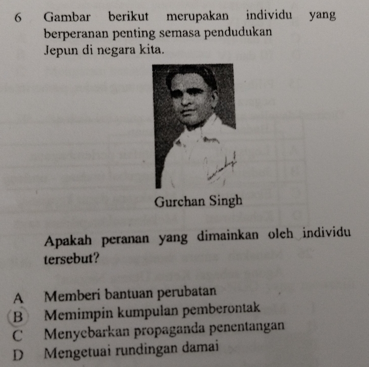 Gambar berikut merupakan individu yang
berperanan penting semasa pendudukan
Jepun di negara kita.
Apakah peranan yang dimainkan oleh individu
tersebut?
A Memberi bantuan perubatan
B Memimpin kumpulan pemberontak
C Menyebarkan propaganda penentangan
D Mengetuai rundingan damai