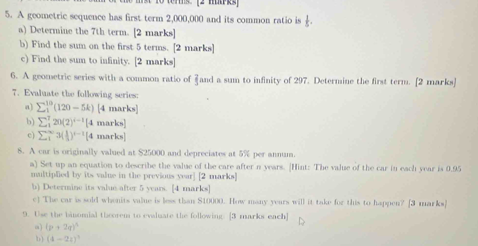 a 1o terms. [2 mirks 
5. A geometric sequence has first term 2,000,000 and its common ratio is  1/5 . 
a) Determine the 7th term. [2 marks] 
b) Find the sum on the first 5 terms. [2 marks] 
c) Find the sum to infinity. [2 marks] 
6. A geometric series with a common ratio of  2/3  and a sum to infinity of 297. Determine the first term. [2 marks] 
7. Evaluate the following series: 
a) sumlimits _1^((10)(120-5k) [4 marks] 
b) sumlimits _1^720(2)^i-1) [4 marks] 
c) sumlimits _1^((∈fty)3(frac 1)3)^t-1 [4 marks] 
8. A car is originally valued at $25000 and depreciates at 5% per annum. 
a) Set up an equation to describe the value of the care after n years. [Hint: The value of the car in each year is 0,95
multiplied by its value in the previous year ] [2 marks] 
b) Determine its value after 5 years. [4 marks] 
c) The car is sold whenits value is less than $10000. How many years will it take for this to happen? [3 marks] 
9. Use the binomial theorem to evaluate the following: [3 marks each] 
a) (p+2q)^5
b) (4-2z)^3