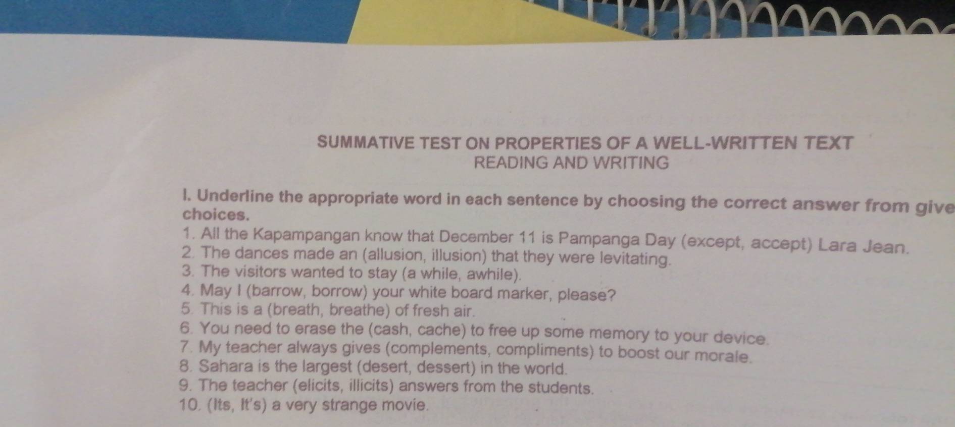 SUMMATIVE TEST ON PROPERTIES OF A WELL-WRITTEN TEXT 
READING AND WRITING 
l. Underline the appropriate word in each sentence by choosing the correct answer from give 
choices. 
1. All the Kapampangan know that December 11 is Pampanga Day (except, accept) Lara Jean. 
2. The dances made an (allusion, illusion) that they were levitating. 
3. The visitors wanted to stay (a while, awhile). 
4. May I (barrow, borrow) your white board marker, please? 
5. This is a (breath, breathe) of fresh air. 
6. You need to erase the (cash, cache) to free up some memory to your device. 
7. My teacher always gives (complements, compliments) to boost our morale. 
8. Sahara is the largest (desert, dessert) in the world. 
9. The teacher (elicits, illicits) answers from the students. 
10. (Its, It's) a very strange movie.