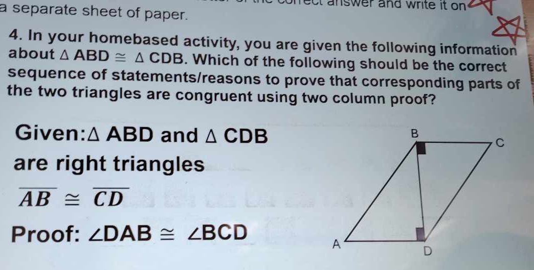 ct answer and write it on . 
a separate sheet of paper. 
4. In your homebased activity, you are given the following information 
about △ ABD≌ △ CDB. Which of the following should be the correct 
sequence of statements/reasons to prove that corresponding parts of 
the two triangles are congruent using two column proof? 
Given: △ ABD and △ CDB
are right triangles
overline AB≌ overline CD
Proof: ∠ DAB≌ ∠ BCD