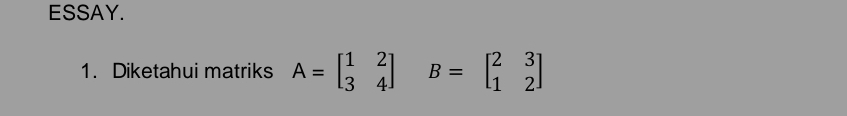 ESSAY.
1. Diketahui matriks A=beginbmatrix 1&2 3&4endbmatrix B=beginbmatrix 2&3 1&2endbmatrix