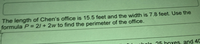 The length of Chen's office is 15.5 feet and the width is 7.8 feet. Use the 
formula P=2l+2w to find the perimeter of the office.
25 boxes, and 40