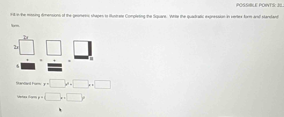 POSSIBLE POINTS: 31.
Fill in the missing dimensions of the geometric shapes to illustrate Completing the Square. Write the quadratic expression in vertex form and standard
form.
= + =
6
Standard Form: y=□ x^2+□ x+□
Vertex Form y=(□ x+□ )^2