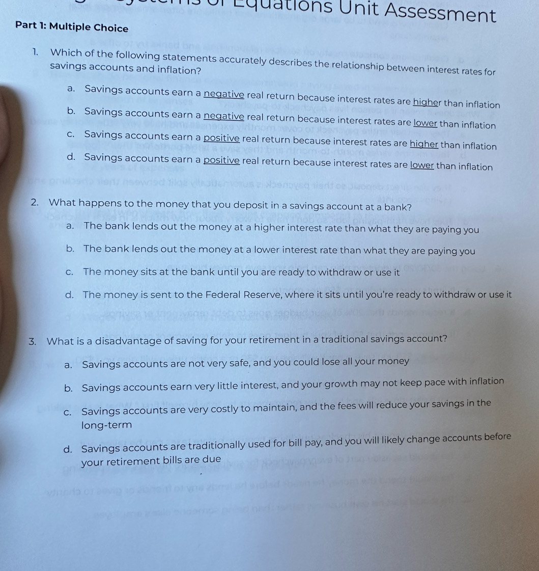 Ur Équations Unit Assessment
Part 1: Multiple Choice
1. Which of the following statements accurately describes the relationship between interest rates for
savings accounts and inflation?
a. Savings accounts earn a negative real return because interest rates are higher than inflation
b. Savings accounts earn a negative real return because interest rates are lower than inflation
c. Savings accounts earn a positive real return because interest rates are higher than inflation
d. Savings accounts earn a positive real return because interest rates are lower than inflation
2. What happens to the money that you deposit in a savings account at a bank?
a. The bank lends out the money at a higher interest rate than what they are paying you
b. The bank lends out the money at a lower interest rate than what they are paying you
c. The money sits at the bank until you are ready to withdraw or use it
d. The money is sent to the Federal Reserve, where it sits until you're ready to withdraw or use it
3. What is a disadvantage of saving for your retirement in a traditional savings account?
a. Savings accounts are not very safe, and you could lose all your money
b. Savings accounts earn very little interest, and your growth may not keep pace with inflation
c. Savings accounts are very costly to maintain, and the fees will reduce your savings in the
long-term
d. Savings accounts are traditionally used for bill pay, and you will likely change accounts before
your retirement bills are due