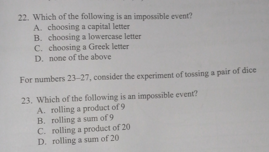 Which of the following is an impossible event?
A. choosing a capital letter
B. choosing a lowercase letter
C. choosing a Greek letter
D. none of the above
For numbers 23-27, consider the experiment of tossing a pair of dice
23. Which of the following is an impossible event?
A. rolling a product of 9
B. rolling a sum of 9
C. rolling a product of 20
D. rolling a sum of 20