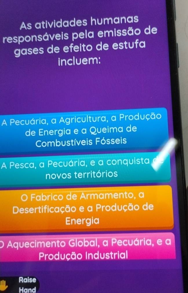 As atividades humanas
responsáveis pela emissão de
gases de efeito de estufa
incluem:
A Pecuária, a Agricultura, a Produção
de Energia e a Queima de
Combustíveis Fósseis
A Pesca, a Pecuária, e a conquista
novos territórios
O Fabrico de Armamento, a
Desertificação e a Produção de
Energia
Aquecimento Global, a Pecuária, e a
Produção Industrial
Raise
Hand