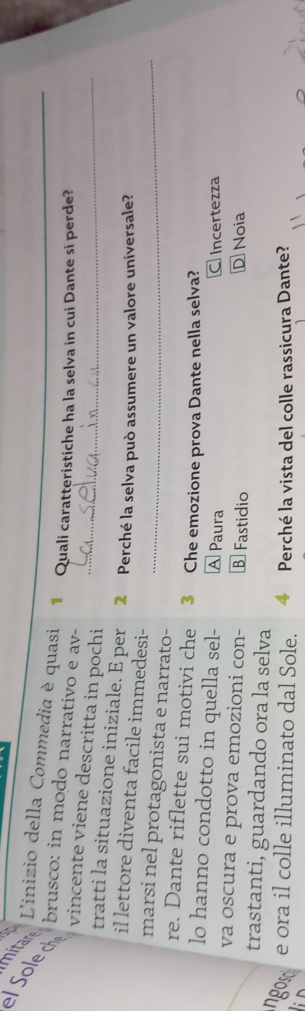 ole c brusco: in modo narrativo e av-_
mitar Linizio della Commedia è quasi Quali caratteristiche ha la selva in cui Dante si perde?
vincente viene descritta in pochi_
tratti la situazione iniziale. E per 2 Perché la selva può assumere un valore universale?
il lettore diventa facile immedesi-
marsi nel protagonista e narrato-_
re. Dante riflette sui motivi che 3 Che emozione prova Dante nella selva?
lo hanno condotto in quella sel- A Paura
C Incertezza
va oscura e prova emozioni con- B Fastidio D Noia
trastanti, guardando ora la selva
e ora il colle illuminato dal Sole. 4 Perché la vista del colle rassicura Dante?