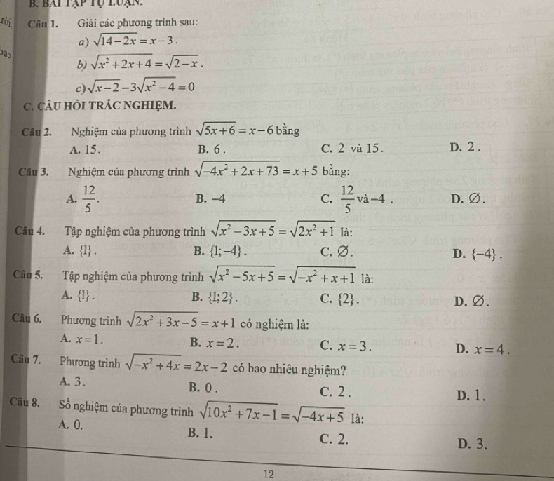 bai tập tụ luạn.
rời Câu 1. Giải các phương trình sau:
a) sqrt(14-2x)=x-3.
Dão
b) sqrt(x^2+2x+4)=sqrt(2-x).
c) sqrt(x-2)-3sqrt(x^2-4)=0
C. CÂU HồI TRÁC NGHIỆM.
Câu 2. Nghiệm của phương trình sqrt(5x+6)=x-6 bàng
A. 15. B. 6 . C. 2 và 15. D. 2 .
Câu 3. Nghiệm của phương trình sqrt(-4x^2+2x+73)=x+5 bằng:
A.  12/5 . B. −4 C.  12/5 va-4. D. ∅.
Câu 4.  Tập nghiệm của phương trình sqrt(x^2-3x+5)=sqrt(2x^2+1) là:
A.  1 . B.  1;-4 . C. ∅. D.  -4 .
Câu 5. Tập nghiệm của phương trình sqrt(x^2-5x+5)=sqrt(-x^2+x+1) là:
A.  1 . B.  1;2 . C.  2 . D.∅.
Câu 6. Phương trình sqrt(2x^2+3x-5)=x+1 có nghiệm là:
A. x=1. B. x=2. C. x=3. D. x=4.
Câu 7. Phương trình sqrt(-x^2+4x)=2x-2 có bao nhiêu nghiệm?
A. 3 . B. () . C. 2 .
D. 1.
Câu 8. Số nghiệm của phương trình sqrt(10x^2+7x-1)=sqrt(-4x+5) là:
A. 0. B. 1. C. 2.
D. 3.
12