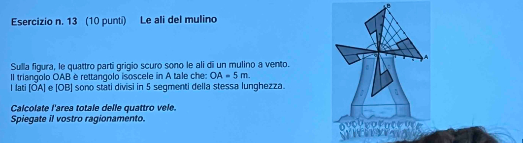 13 (10 punti) Le ali del mulino 
A 
Sulla figura, le quattro parti grigio scuro sono le ali di un mulino a vento. 
Il triangolo OAB è rettangolo isoscele in A tale che: OA=5m. 
I lati [ÖA) e [OB] sono stati divisi in 5 segmenti della stessa lunghezza. 
Calcolate l'area totale delle quattro vele. 
Spiegate il vostro ragionamento. 
ov