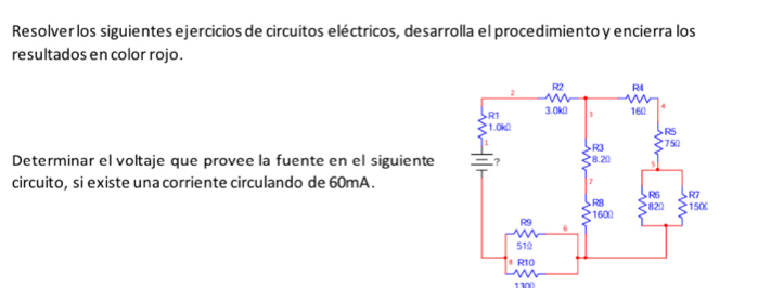 Resolver los siguientes ejercicios de circuitos eléctricos, desarrolla el procedimiento y encierra los 
resultados en color rojo . 
Determinar el voltaje que provee la fuente en el siguiente 
circuito, si existe una corriente circulando de 60mA.
1300