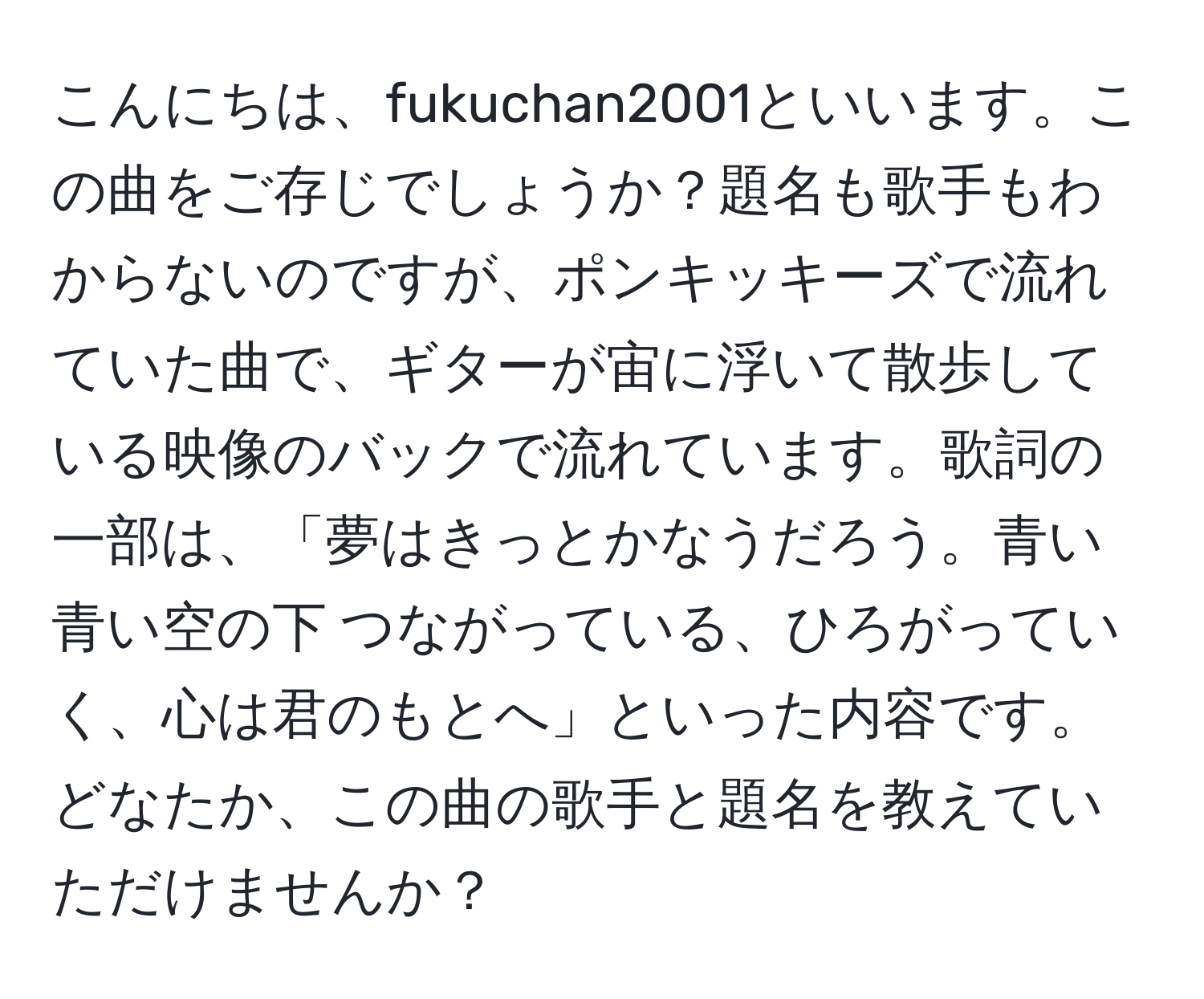 こんにちは、fukuchan2001といいます。この曲をご存じでしょうか？題名も歌手もわからないのですが、ポンキッキーズで流れていた曲で、ギターが宙に浮いて散歩している映像のバックで流れています。歌詞の一部は、「夢はきっとかなうだろう。青い青い空の下 つながっている、ひろがっていく、心は君のもとへ」といった内容です。どなたか、この曲の歌手と題名を教えていただけませんか？