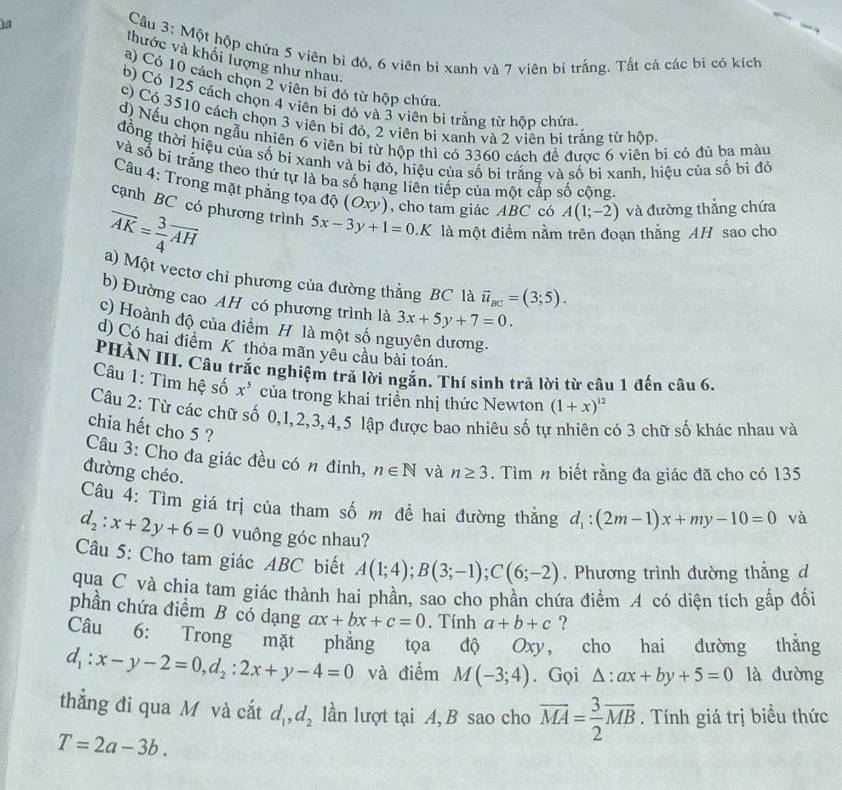 )s
Câu 3: Một hộp chứa 5 viên bi đỏ, 6 viên bỉ xanh và 7 viên bi trắng. Tất cả các bị có kích
thước và khối lượng như nhau.
a) Có 10 cách chọn 2 viên bi đỏ từ hộp chứa.
b) Có 125 cách chọn 4 viên bi đỏ và 3 viên bị trắng từ hộp chứa
c) Có 3510 cách chọn 3 viên bỉ đỏ, 2 viên bi xanh và 2 viên bị trắng từ hộp
d) Nếu chọn ngẫu nhiên 6 viên bi từ hộp thì có 3360 cách đề được 6 viên bì có đủ ba màu
đồng thời hiệu của số bi xanh và bi đỏ, hiệu của số bi trắng và số bỉ xanh, hiệu của số bi đỏ
và số bị trắng theo thứ tự là ba số hạng liên tiếp của một cấp số cộng.
Câu 4: Trong mặt phẳng tọa độ (Oxy) , cho tam giác ABC có A(1;-2) và đường thắng chứa
cạnh BC có phương trình 5x-3y+1=0.K
overline AK= 3/4 overline AH là một điểm nằm trên đoạn thắng AH sao cho
a) Một vectơ chỉ phương của đường thẳng BC là vector u_BC=(3;5).
b) Đường cao AH có phương trình là 3x+5y+7=0.
c) Hoành độ của điểm H là một số nguyên dương.
d) Có hai điểm K thỏa mãn yêu cầu bài toán.
PHÀN III. Câu trắc nghiệm trả lời ngắn. Thí sinh trả lời từ câu 1 đến câu 6.
Câu 1: Tìm hệ số x^5 của trong khai triển nhị thức Newton (1+x)^12
Câu 2: Từ các chữ số 0,1,2,3,4,5 lập được bao nhiêu số tự nhiên có 3 chữ số khác nhau và
chia hết cho 5 ?
Câu 3: Cho đa giác đều có n đỉnh, n∈ N và n≥ 3. Tìm n biết rằng đa giác đã cho có 135
đường chéo.
Câu 4: Tìm giá trị của tham số m để hai đường thẳng d_1:(2m-1)x+my-10=0 và
d_2:x+2y+6=0 vuông góc nhau?
Câu 5: Cho tam giác ABC biết A(1;4);B(3;-1);C(6;-2). Phương trình đường thắng d
qua C và chia tam giác thành hai phần, sao cho phần chứa điểm A có diện tích gấp đổi
phần chứa điểm B có dạng ax+bx+c=0. Tính a+b+c ?
Câu 6: Trong mặt phẳng tọa độ Oxy, cho hai đường thắng
d_1:x-y-2=0,d_2:2x+y-4=0 và điểm M(-3;4). Gọi △ :ax+by+5=0 là dường
thẳng đi qua M và cắt d_1,d_2 lần lượt tại A, B sao cho overline MA= 3/2 overline MB. Tính giá trị biểu thức
T=2a-3b.