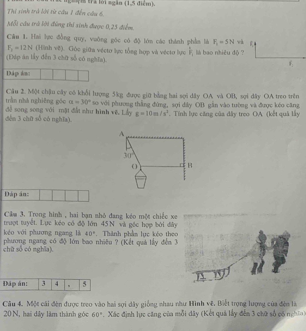 nghệm trả lời ngăn (1,5 điểm).
Thi sinh trả lời từ câu 1 đến câu 6,
Mỗi câu trả lời đúng thí sinh được 0,25 điểm.
Câu 1. Hai lực đồng quy, vuông góc có độ lớn các thành phần là F_1=5N và E
F_2=12N (Hình vẽ). Góc giữa véctơ lực tổng hợp và véctơ lực frac 1F_1 là bao nhiêu độ ?
(Đáp án lầy đến 3 chữ số có nghĩa).
F_2
Đáp án:
Câu 2. Một châu cây có khối lượng 5kg được giữ bằng hai sợi dây OA và OB, sợi dây OA treo trên
trần nhà nghiêng góc alpha =30° so với phương thẳng đứng, sợi dây OB gắn vào tường và được kéo căng
đề song song với mặt đất như hình vẽ. Lấy g=10m/s^2. Tính lực căng của dây treo OA (kết quả lấy
đến 3 chữ số có nghĩa).
A
30°
( ) B
Đáp án:
Câu 3. Trong hình , hai bạn nhỏ đang kéo một chiếc xe
trượt tuyết. Lực kéo có độ lớn 45N và góc hợp bởi dây
kéo với phương ngang là 40°. Thành phần lực kéo theo
phương ngang có độ lớn bao nhiêu ? (Kết quả lấy đến 3
chữ số có nghĩa).
Câu 4. Một cái đèn được treo vào hai sợi dây giống nhau như Hình vẽ. Biết trọng lượng của dèn là
20 N, hai dây làm thành góc 60°. Xác định lực căng của mỗi dây (Kết quả lấy đến 3 chữ số có nghĩa)