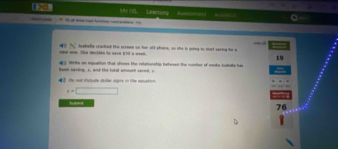 My IX], Learning Assessment Analytan 
Lapón Lapãs bo so wome mau funthons : ward probleme 
Viclko ③ 
Isabella cracked the screen on her old phone, so she is going to start saving for a 
new ene. She decides to save $30 a week. 
19 
Write an equation that shows the relationship between the number of weeks Isabella has 
been saving, x, and the total amount saved, y. 
) Do not include dollar signs in the equation.
y=□
Submit
76