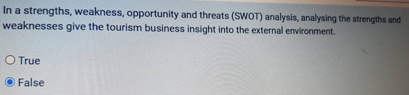 In a strengths, weakness, opportunity and threats (SWOT) analysis, analysing the strengths and
weaknesses give the tourism business insight into the external environment.
True
False