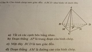 Cầu 9: Cho hình chóp tam giác đều A. BCD như hình vẽ dưới đây 
D 
a) Tất cả các cạnh bên bằng nhau. 
b) Đoạn thẳng AP là trung đoạn của hình chóp. 
e) Mặt đây BCD là tam giác đều. 
d) Đoạn thắng AM là đường cao của hình chóp.