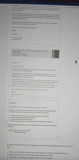 oe surevt A6-33 contac anoe 267. Te tch exparenne han aowed un to huly usteaane ao
             
= Rrss Participeting tase hetyed cey under trome stakeg from 10 7008 - 1307 21). We are ptssed to have raturedt hea
-- -
             
Thank you for the apportuntly to spont to the f  t
dirscersty
       
Ca Fa L              
Dorton Melical Inc., Response to Rapiest (he Proposal
Mi i 140.1
Pntución Servicós Rogan Lliah btadicaiät Eatgepoiee
`  tnshe  ''
Cuas Mare  Sh a onin
Ce betuid of Certon Medaced lec- I aat slaased to acmend the S tth Ihecaed i nterae
Ciorton Mediead fee  is a grevstely tolld coorpenaton faned aw tae Sstaod Maine. 1e so9
te 1P ela tel omm tste f 1    centic copaceed to de fatacn in the Sture of Uth Iwl serre at the pmers mde
Te hams boss bemoes' to be the UMK s chermace chot of reades tot the sad "o reees I o
oon obpction to condince pronding te Stute of U ah with cost afioctere Phamacy Mndlcal
fe rrion mote tme ht t  snrins chracal it romes, and m reson mcen bot    
ar o. We have ba dt our srrien tn te tocid and topaiet and ou ody tom cm
h a by boom ad a hands, we a ar g an de nding i n te chrag mamt e haing t  d a 
hewe conteel me of yo hre soniong of aned ackitiond cnle mation 
t
sy A. Dorian, ( ()
Roverbal ==
C hah Bichwsi Eeteoprian, Profnionall Soryi et Beumt for Propoabe
Pharmece sendons are leydled to ropond to the 1ir t' by prspering a prposal that demats the
orgencatons abery to eroonpton the S l goals Candidates mat hs ab s fo
Senr hate ursans ational hng comes from   Ayeroer for hay recluctions and nscestiyen te sncvet as in the Salls of U lah
s Name one acran cuntant to he ovetabte fo 19717 communacations end quentions
teree Nate to base carslctares. Uhas cover tatter to receana sfther or cod the proporsal ichalios cent
0901 Márg D'Shaenon, H ưung ca  
RFP? Q. Which of the following is NOT a likely reason why Utah Medicaid Enterprise sent out this
A. They weren't satisfied with the work of the previous vendor and wanted a new one.
B. They wanted to get a sample of what the industry has to offer.
C. They were discontinaing a progras offered to Utah taspayers