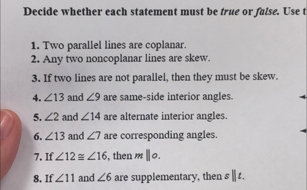 Decide whether each statement must be true or false. Use t 
1. Two parallel lines are coplanar. 
2. Any two noncoplanar lines are skew. 
3. If two lines are not parallel, then they must be skew. 
4. ∠ 13 and ∠ 9 are same-side interior angles. 
5. ∠ 2 and ∠ 14 are alternate interior angles. 
6. ∠ 13 and ∠ 7 are corresponding angles. 
7. If ∠ 12≌ ∠ 16 , then m||0. 
8. If ∠ 11 and ∠ 6 are supplementary, then s||t.