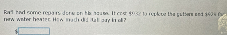 Rafi had some repairs done on his house. It cost $932 to replace the gutters and $929 for 
new water heater. How much did Rafi pay in all? 
□