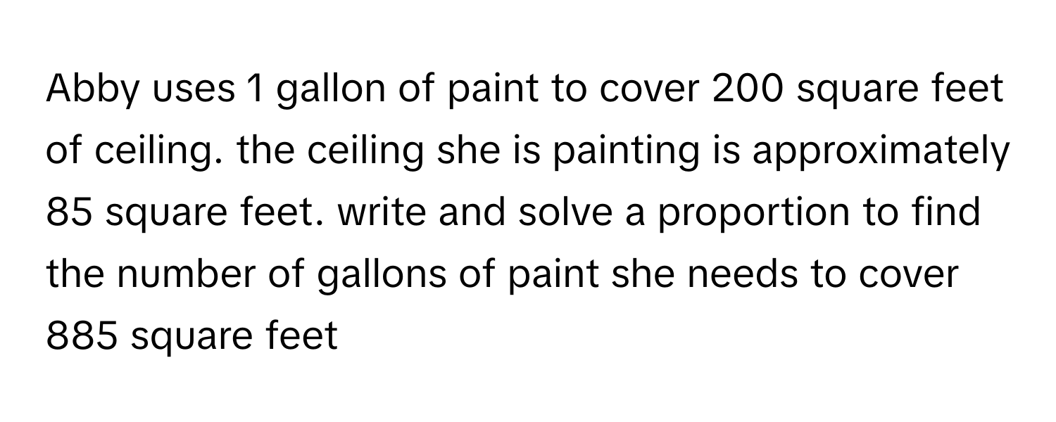 Abby uses 1 gallon of paint to cover 200 square feet of ceiling. the ceiling she is painting is approximately 85 square feet. write and solve a proportion to find the number of gallons of paint she needs to cover 885 square feet