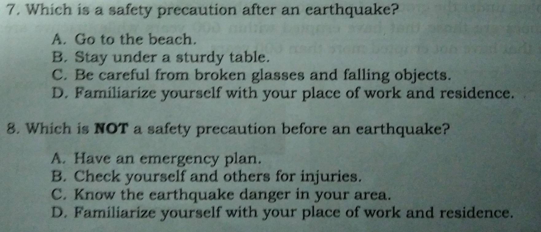 Which is a safety precaution after an earthquake?
A. Go to the beach.
B. Stay under a sturdy table.
C. Be careful from broken glasses and falling objects.
D. Familiarize yourself with your place of work and residence.
8. Which is NOT a safety precaution before an earthquake?
A. Have an emergency plan.
B. Check yourself and others for injuries.
C. Know the earthquake danger in your area.
D. Familiarize yourself with your place of work and residence.