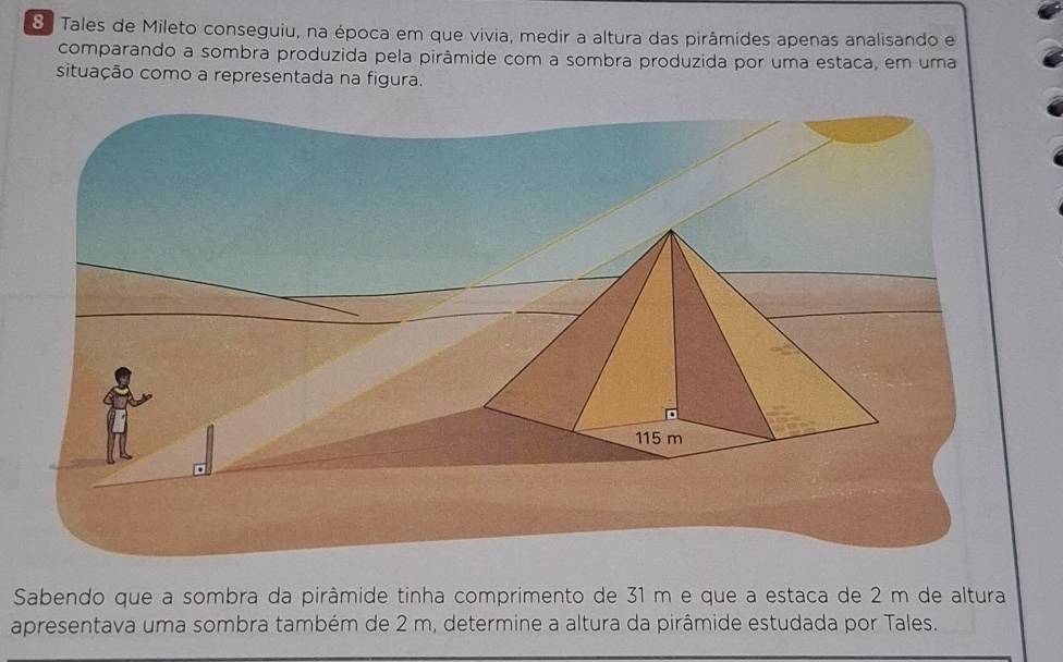 Tales de Mileto conseguiu, na época em que vivia, medir a altura das pirâmides apenas analisando e 
comparando a sombra produzida pela pirâmide com a sombra produzida por uma estaca, em uma 
situação como a representada na figura. 
Sabendo que a sombra da pirâmide tinha comprimento de 31 m e que a estaca de 2 m de altura 
apresentava uma sombra também de 2 m, determine a altura da pirâmide estudada por Tales.