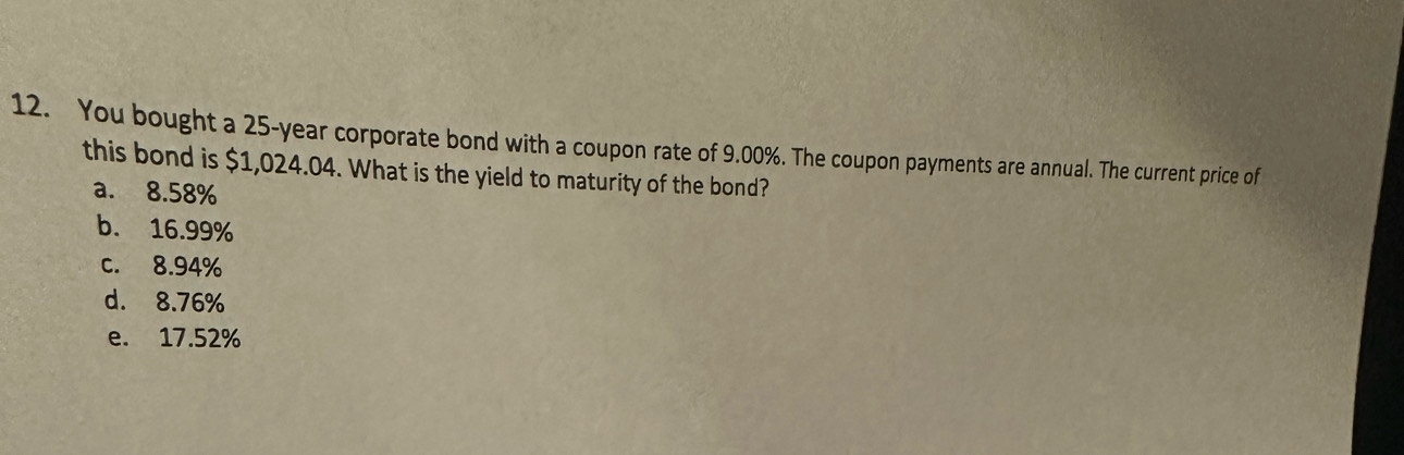 You bought a 25-year corporate bond with a coupon rate of 9.00%. The coupon payments are annual. The current price of
this bond is $1,024.04. What is the yield to maturity of the bond?
a. 8.58%
b. 16.99%
c. 8.94%
d. 8.76%
e. 17.52%