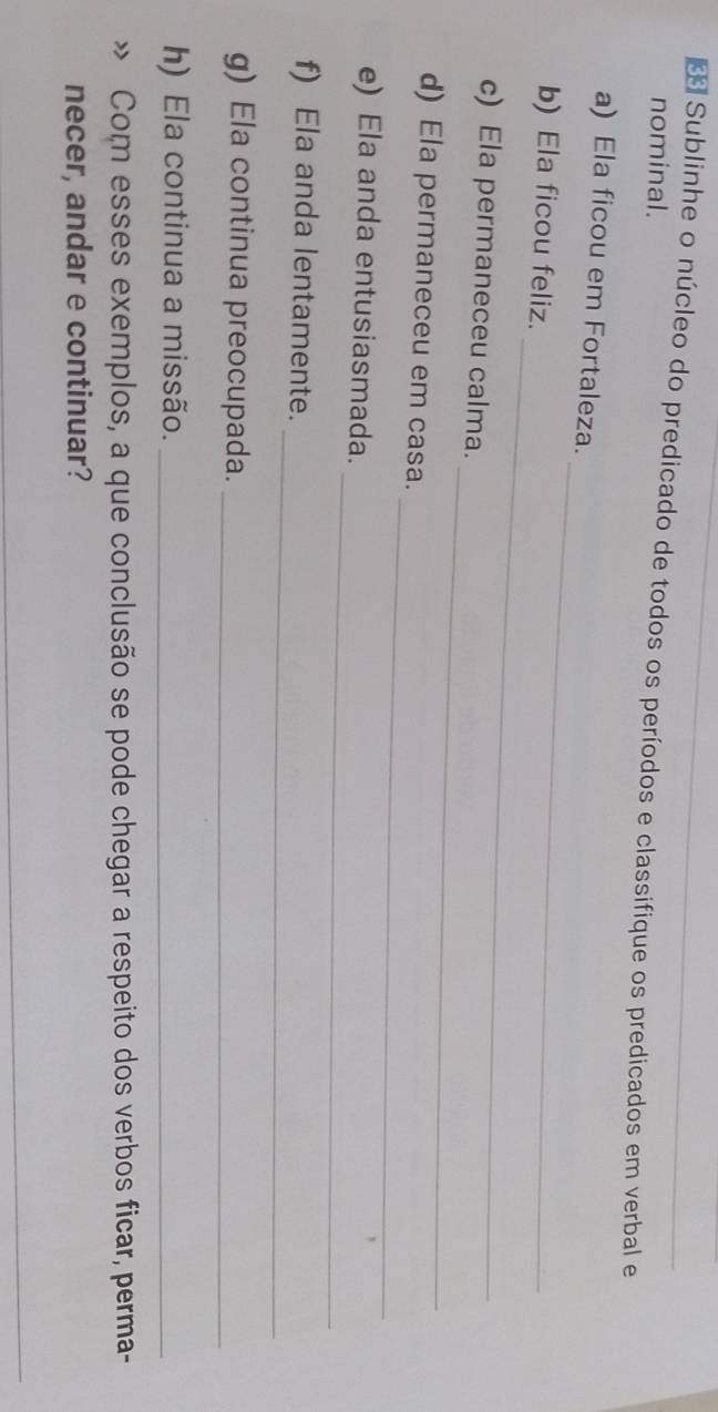 Sublinhe o núcleo do predicado de todos os períodos e classifique os predicados em verbal e 
nominal. 
a) Ela ficou em Fortaleza. 
_ 
b) Ela ficou feliz. 
_ 
_ 
c) Ela permaneceu calma. 
_ 
d) Ela permaneceu em casa. 
_ 
e) Ela anda entusiasmada. 
_ 
f) Ela anda lentamente. 
g) Ela continua preocupada._ 
h) Ela continua a missão._ 
Com esses exemplos, a que conclusão se pode chegar a respeito dos verbos ficar, perma- 
necer, andar e continuar? 
_
