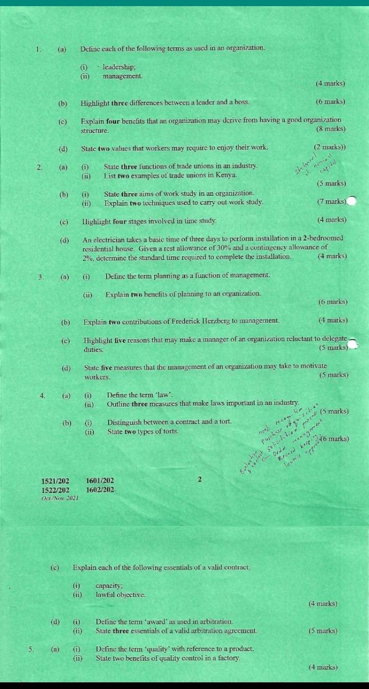 Define each of the following terms as used in an organization.
(i) leadership;
(ii) management.
(4 marks)
(b) Highlight three differences between a leader and a boss. (6 marks)
(c) Explain four benefits that an organization may derive from having a good organization
structure (8 marks)
(d) State two values that workers may require to enjoy their work. (2 marks))
2. (a) (i) State three functions of trade unions in an industry.
(ii) List two examples of trade unions in Kenya.
(5 marks)
(b) (i) State three aims of work study in an organization.
(ii) Explain two techniques used to carry out work study. (7 marks)
(c) Highlight four stages involved in time study. (4 marks)
(d) An electrician takes a basic time of three days to perform installation in a 2-bedroomed
residential house. Given a rest allowance of 30% and a contingency allowance of
2%, determine the standard time required to complete the installation. (4 marks)
3. (a) (i) Define the term planning as a function of management.
(ii) Explain two benefits of planning to an organization.
(6 marks)
(b) Explain two contributions of Frederick Herzberg to management. (4 marks)
(c) Highlight five reasons that may make a manager of an organization reluctant to delegate
duties. (5 marks)
(d) State five measures that the management of an organization may take to motivate
workers. (5 marks)
4. (a) (i) Define the term ‘law’.
(ii) Outline three measures that make laws important in an industry.
(5 marks)
(b) (i) Distinguish between a contract and a tort.
(ii) State two types of torts.
(6 marks)
1521/202 1601/202 2
1522/202 1602/202
Oct /Nov. 2021
(c) Explain each of the following essentials of a valid contract:
(i) capacity;
(ii) lawful objective.
(4 marks)
(d) (i) Define the term ‘award’ as used in arbitration.
(ii) State three essentials of a valid arbitration agreement. (5 marks)
5. (a) (i) Define the term ‘quality’ with reference to a product.
(ii) State two benefits of quality control in a factory.
(4 marks)
