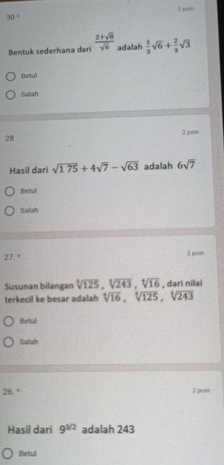 30 ° 2 poin 
Bentuk sederhana dari  (2+sqrt(8))/sqrt(6)  adalah  1/3 sqrt(6)+ 2/3 sqrt(3)
Betul 
Salah 
2 pain 
28 
Hasil dari sqrt(175)+4sqrt(7)-sqrt(63) adalah 6sqrt(7)
Betul 
Salah 
27. * 2 poin 
Susunan bilangan sqrt[3](125), sqrt[3](243), sqrt[4](16) , dari nilai 
terkecil ke besar adalah sqrt[4](16), sqrt[3](125), sqrt[5](243)
Betul 
Salah 
26. * 2 poin 
Hasil dari 9^(3/2) adalah 243
Betul