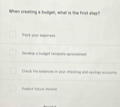 When creating a budget, what is the first step?
Track your expenses
Develop a budget template spreadsheet
Check the balances in your checking and savings accounts
Predict future income