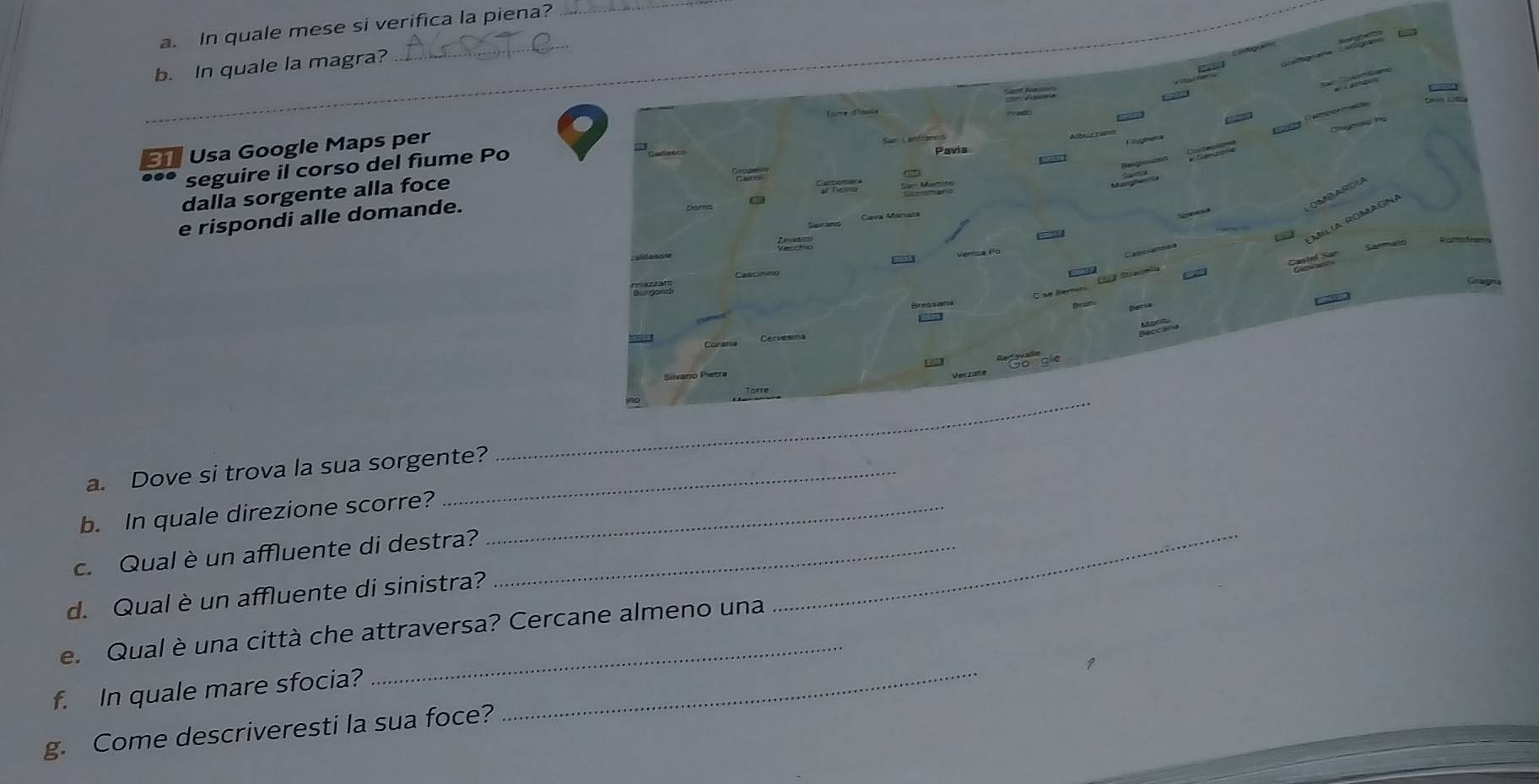 In quale mese si verifica la piena?_ 
_b. In quale la magra? 
_ 
Usa Google Maps per 
seguire il corso del fiume Po 
dalla sorgente alla foce 
e rispondi alle domande. 
a. Dove si trova la sua sorgente? 
b. In quale direzione scorre?_ 
c. Qual è un affluente di destra?__ 
d. Qual è un affluente di sinistra? 
_ 
e. Qual è una città che attraversa? Cercane almeno una 
f. In quale mare sfocia? 
g. Come descriveresti la sua foce?