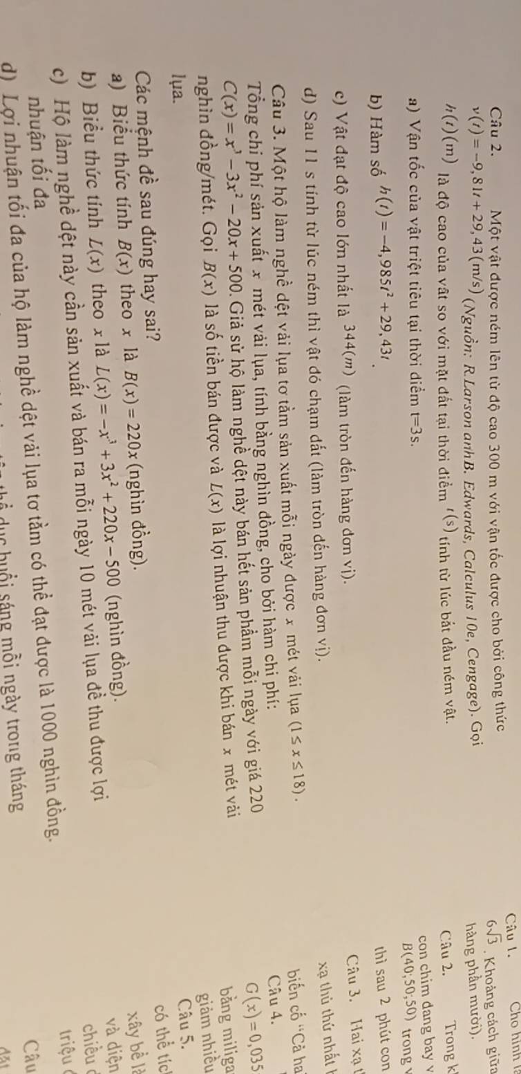 Một vật được ném lên từ độ cao 300 m với vận tốc được cho bởi công thức Câu 1. ho hình
6sqrt(3)
v(t)=-9,81t+29,43(m/s) (Nguồn: R.Larson anhB. Edwards, Calculus 10e, Cengage). Gọi . Khoảng cách giữa
hàng phần mười).
h(t)(m) là độ cao của vật so với mặt đất tại thời điểm t(s) tính từ lúc bắt đầu ném vật.
Câu 2. Trong k
con chim dang bay v
a) Vận tốc của vật triệt tiêu tại thời điểm t=3s.
B(40;50;50) trong
b) Hàm số h(t)=-4,985t^2+29,43t
thì sau 2 phút con
c) Vật đạt độ cao lớn nhất là 344(m) (làm tròn đến hàng đơn vị).
Câu 3. Hai xạ t
d) Sau 11 s tính từ lúc ném thì vật đó chạm đất (làm tròn đến hàng đơn vị).
xạ thủ thứ  nhất 1
Câu 3. Một hộ làm nghề dệt vải lụa tơ tằm sản xuất mỗi ngày được x mét vải lụa (1≤ x≤ 18).
Câu 4.
Tổng chi phí sản xuất x mét vải lụa, tính bằng nghìn đồng, cho bởi hàm chi phí: biến cố ''Cả ha
C(x)=x^3-3x^2-20x+500. Giả sử hộ làm nghề dệt này bán hết sản phầm mỗi ngày với giá 220
G(x)=0,035
nghìn đồng/mét. Gọi B(x) là số tiền bán được và L(x) là lợi nhuận thu được khi bán x mét vài
bằng miliga
giảm nhiều
lụa.
Câu 5.
có thể tíc
Các mệnh đề sau đúng hay sai?
a) Biểu thức tính B(x) theo x là B(x)=220x (nghìn đồng).
xây bể là
b) Biểu thức tính L(x) theo x là L(x)=-x^3+3x^2+220x-500 (nghìn đồng).
và diện
c) Hộ làm nghề dệt này cần sản xuất và bán ra mỗi ngày 10 mét vải lụa đề thu được lợi chiều d
nhuận tối đa
d) Lợi nhuận tối đa của hộ làm nghề dệt vải lụa tơ tầm có thể đạt được là 1000 nghìn đồng.  triệu 
Câu
ể  u c h u ổ i sáng mỗi ngày trong tháng