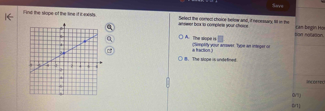 Save
Find the slope of the line if it exists. Select the correct choice below and, if necessary, fill in the
answer box to complete your choice. can begin Ho
tion notation.
A. The slope is
(Simplify your answer. Type an integer or
a fraction.)
B. The slope is undefined.
Incorrec
0/1)
0/1)