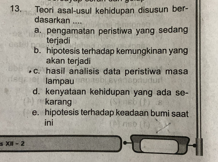 Teori asal-usul kehidupan disusun ber-
dasarkan ....
a. pengamatan peristiwa yang sedang
terjadi
b. hipotesis terhadap kemungkinan yang
akan terjadi
c. hasil analisis data peristiwa masa
lampau
d. kenyataan kehidupan yang ada se-
karang
e. hipotesis terhadap keadaan bumi saat
ini
s XII-2