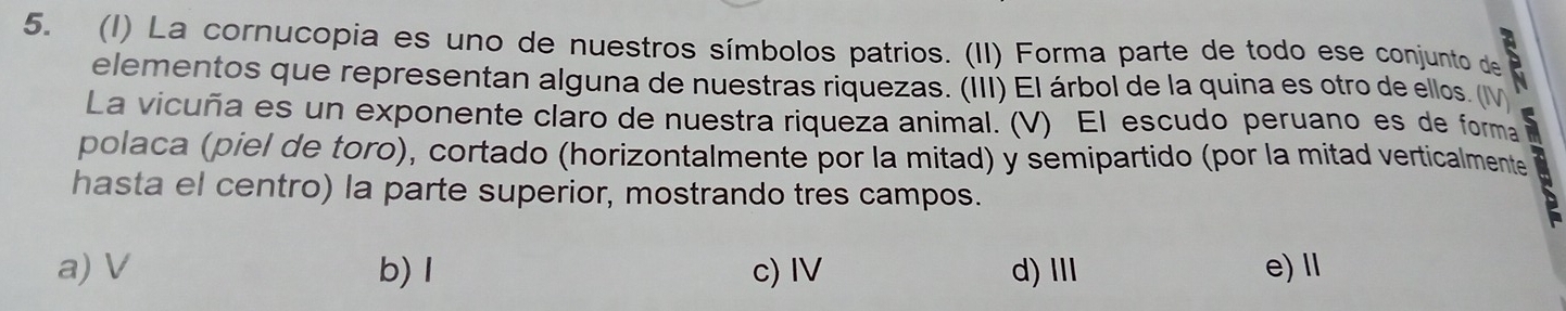 (1) La cornucopia es uno de nuestros símbolos patrios. (II) Forma parte de todo ese conjunto de 
elementos que representan alguna de nuestras riquezas. (III) El árbol de la quina es otro de ellos. (I
La vicuña es un exponente claro de nuestra riqueza animal. (V) El escudo peruano es de forma
polaca (piel de toro), cortado (horizontalmente por la mitad) y semipartido (por la mitad verticalmente
hasta el centro) la parte superior, mostrando tres campos.
a) V b) I c) IV d)Ⅲ e)Ⅱ