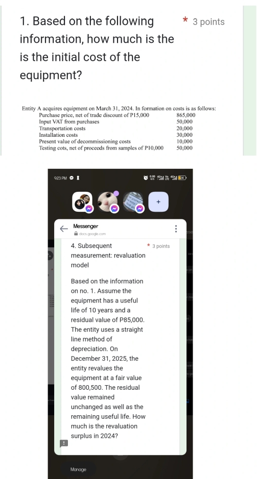 Based on the following 3 points 
information, how much is the 
is the initial cost of the 
equipment? 
Entity A acquires equipment on March 31, 2024. In formation on costs is as follows: 
Purchase price, net of trade discount of P15,000 865,000
Input VAT from purchases 50,000
Transportation costs 20,000
Installation costs 30,000
Present value of decommissioning costs 10,000
Testing cots, net of proceeds from samples of P10,000 50,000
9:23 PM 0 1 
+ 
Messenger 
. 
△ docs.google.com 
4. Subsequent 3 points 
measurement: revaluation 
model 
Based on the information 
on no. 1. Assume the 
equipment has a useful 
life of 10 years and a 
residual value of P85,000. 
The entity uses a straight 
line method of 
depreciation. On 
December 31, 2025, the 
entity revalues the 
equipment at a fair value 
of 800,500. The residual 
value remained 
unchanged as well as the 
remaining useful life. How 
much is the revaluation 
surplus in 2024? 
Manage