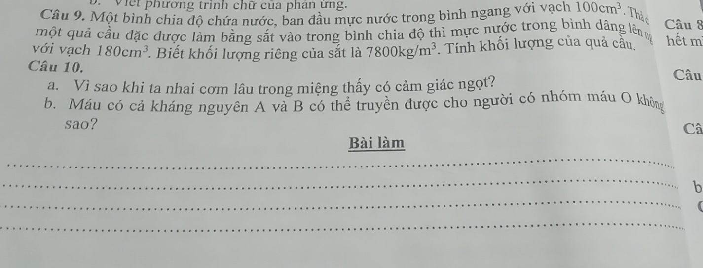 ' Việt phương trình chữ của phân ứng. 
Câu 9. Một bình chia độ chứa nước, ban đầu mực nước trong bình ngang với vạch 100cm^3. Thả c Câu 8 
một quả cầu đặc được làm bằng sắt vào trong bình chia độ thì mực nước trong bình dâng lên 
với vạch 180cm^3. Biết khối lượng riêng của sắt là 7800kg/m^3. Tính khối lượng của quả cầu. hết m 
Câu 10. 
a. Vì sao khi ta nhai cơm lâu trong miệng thấy có cảm giác ngọt? 
Câu 
b. Máu có cả kháng nguyên A và B có thể truyền được cho người có nhóm máu O không 
sao? 
Câ 
_ 
Bài làm 
_ 
_ 
b 
_