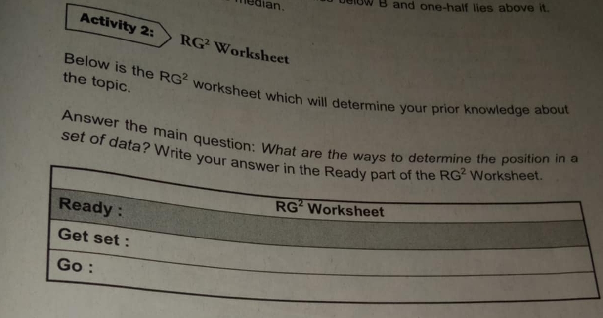 median.
elow B and one-half lies above it.
Activity 2: RG^2 Worksheet
the topic.
Below is the RG^2 worksheet which will determine your prior knowledge about
Answer the main question: What are the ways to determine the position in a
set of data? Write your