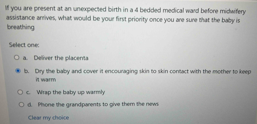 If you are present at an unexpected birth in a 4 bedded medical ward before midwifery
assistance arrives, what would be your first priority once you are sure that the baby is
breathing
Select one:
a. Deliver the placenta
b. Dry the baby and cover it encouraging skin to skin contact with the mother to keep
it warm
c. Wrap the baby up warmly
d. Phone the grandparents to give them the news
Clear my choice