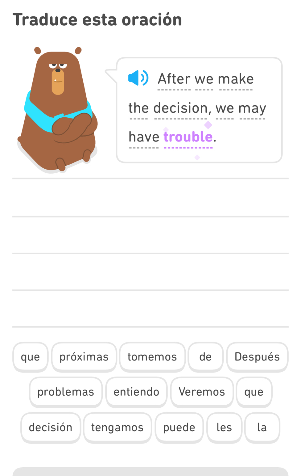 Traduce esta oración 
After we make 
the decision, we may 
have trouble. 
_ 
_ 
_ 
_ 
_ 
_ 
_ 
que próximas tomemos de Después 
problemas entiendo Veremos que 
decisión tengamos puede les la