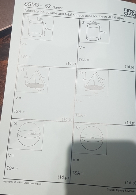 SSM3 - 52 Name:
FIRST
CLASS
Calculate the volume and total surface area for these 3D shapes.
 
2

V=
V=
TSA=
TSA=
(1d,p)
3
(1d,p)
4

V=
V=
TSA=
TSA=
(1d,p)
5
(1d,p)
6
V=
V=
TSA=
TSA=
(1d,p)
(1d,p)
copynight@ 2016 First Class Learning Ltd. Shape, Space & Measu