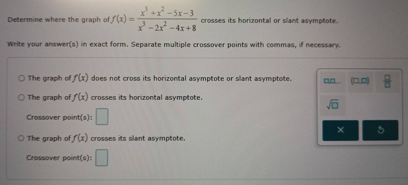 Determine where the graph of f(x)= (x^3+x^2-5x-3)/x^3-2x^2-4x+8  crosses its horizontal or slant asymptote. 
Write your answer(s) in exact form. Separate multiple crossover points with commas, if necessary. 
The graph of f(x) does not cross its horizontal asymptote or slant asymptote. □,□,... (□ ,□ )  □ /□   
The graph of f(x) crosses its horizontal asymptote.
sqrt(□ )
Crossover point(s): 
× 
The graph of f(x) crosses its slant asymptote. 
Crossover point(s):