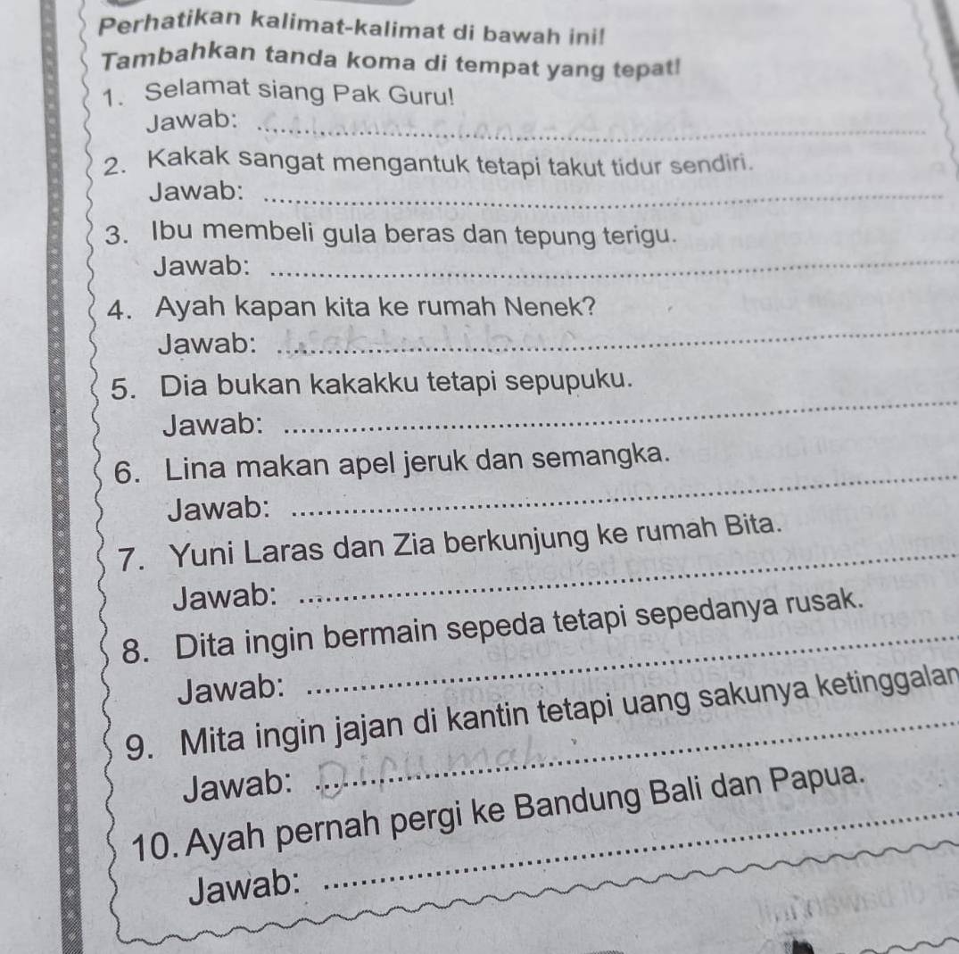 Perhatikan kalimat-kalimat di bawah ini! 
Tambahkan tanda koma di tempat yang tepat! 
1. Selamat siang Pak Guru! 
Jawab:_ 
2. Kakak sangat mengantuk tetapi takut tidur sendiri. 
Jawab:_ 
_ 
3. Ibu membeli gula beras dan tepung terigu. 
Jawab: 
4. Ayah kapan kita ke rumah Nenek? 
Jawab: 
_ 
5. Dia bukan kakakku tetapi sepupuku. 
Jawab: 
_ 
6. Lina makan apel jeruk dan semangka. 
Jawab: 
_ 
_ 
7. Yuni Laras dan Zia berkunjung ke rumah Bita. 
Jawab: 
8. Dita ingin bermain sepeda tetapi sepedanya rusak. 
Jawab: 
9. Mita ingin jajan di kantin tetapi uang sakunya ketinggalan 
Jawab: 
10. Ayah pernah pergi ke Bandung Bali dan Papua. 
Jawab: