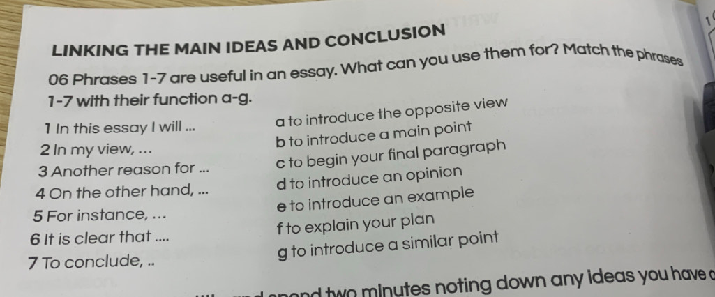 LINKING THE MAIN IDEAS AND CONCLUSION 1
06 Phrases 1-7 are useful in an essay. What can you use them for? Match the phrases
1-7 with their function a-g.
1 In this essay I will ...
a to introduce the opposite view
b to introduce a main point
2 In my view, ...
3 Another reason for ... c to begin your final paragraph
4 On the other hand, ... d to introduce an opinion
e to introduce an example
5 For instance, ...
f to explain your plan
6 It is clear that ....
7 To conclude, ..
g to introduce a similar point
and two minutes noting down any ideas you have a