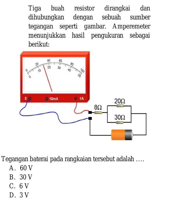 Tiga buah resistor dirangkai dan
dihubungkan dengan sebuah sumber
tegangan seperti gambar. A mperemeter
menunjukkan hasil pengukuran sebagai
berikut:
Tegangan baterai pada rangkaian tersebut adalah …...
A. 60 V
B. 30 V
C. 6 V
D. 3 V